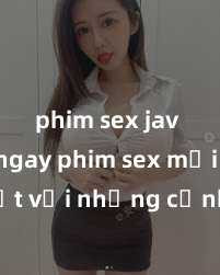 phim sex jav Xem ngay phim sex mới nhất với những cảnh nóng hổi không thể bỏ lỡ! Cơ hội tận hưởng những khoảnh khắc đầy kích thích ngay hôm nay!