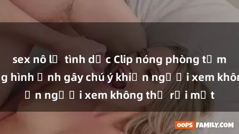 sex nô lệ tình dục Clip nóng phòng tắm gây sốt: Những hình ảnh gây chú ý khiến người xem không thể rời mắt