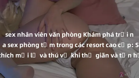 sex nhân viên văn phòng Khám phá trải nghiệm độc đáo của sex phòng tắm trong các resort cao cấp: Sự kích thích mới lạ và thú vị khi thư giãn và tận hưởng không gian riêng tư.