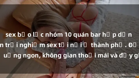 sex bạo lực nhóm 10 quán bar hấp dẫn cho những ai muốn trải nghiệm sex tới nơi ở thành phố. Đồ uống ngon, không gian thoải mái và đầy gợi cảm. Đừng bỏ lỡ!