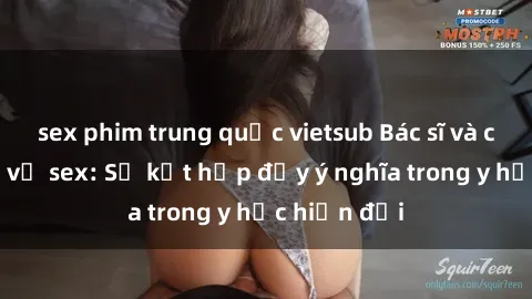 sex phim trung quốc vietsub Bác sĩ và chuyên môn về sex: Sự kết hợp đầy ý nghĩa trong y học hiện đại