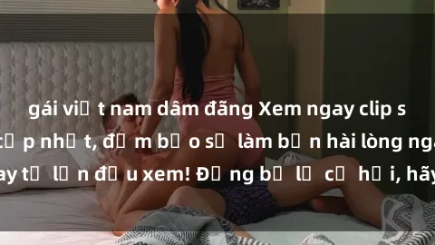 gái việt nam dâm đãng Xem ngay clip sex không che mới cập nhật, đảm bảo sẽ làm bạn hài lòng ngay từ lần đầu xem! Đừng bỏ lỡ cơ hội, hãy thưởng thức ngay!