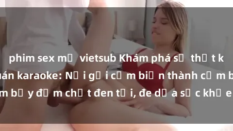 phim sex mỹ vietsub Khám phá sự thật kinh hoàng về sex quán karaoke: Nơi gợi cảm biến thành cạm bẫy đậm chất đen tối, đe dọa sức khỏe và uy tín của giới trẻ