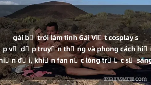 gái bị trói làm tình Gái Việt cosplay sexy gợi cảm, kết hợp vẻ đẹp truyền thống và phong cách hiện đại, khiến fan nức lòng trước sự sáng tạo và tài năng.