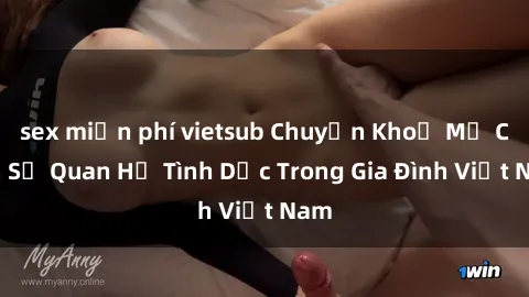 sex miễn phí vietsub Chuyện Khoẻ Mẹ Con: Sự Quan Hệ Tình Dục Trong Gia Đình Việt Nam