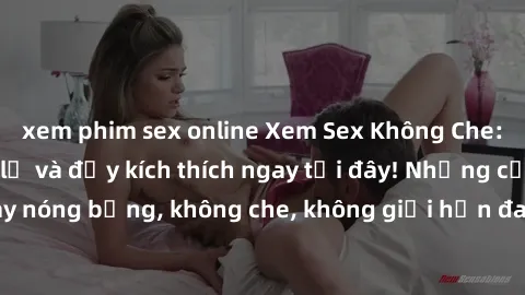 xem phim sex online Xem Sex Không Che: Trải nghiệm mới lạ và đầy kích thích ngay tại đây! Những cảnh quay nóng bỏng, không che, không giới hạn đang chờ đón bạn. Đừng bỏ lỡ!