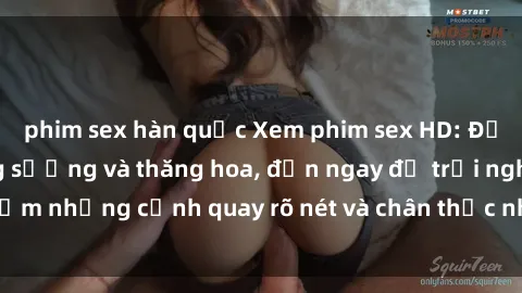 phim sex hàn quốc Xem phim sex HD: Đỉnh cao của sự sung sướng và thăng hoa, đến ngay để trải nghiệm những cảnh quay rõ nét và chân thực nhất. Hãy cùng khám phá!