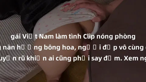 gái Việt Nam làm tình Clip nóng phòng tắm: Hít thở nồng nàn hương bông hoa, người đẹp vô cùng gợi cảm và quyến rũ khiến ai cũng phải say đắm. Xem ngay để trải nghiệm điều đặc biệt!