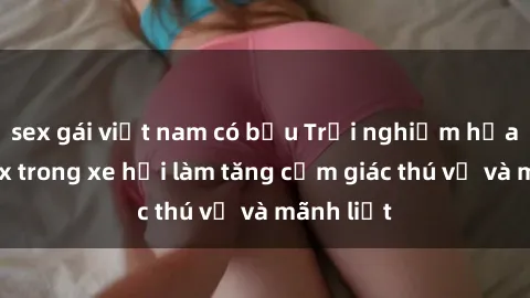 sex gái việt nam có bầu Trải nghiệm hứa hẹn: Sex trong xe hơi làm tăng cảm giác thú vị và mãnh liệt