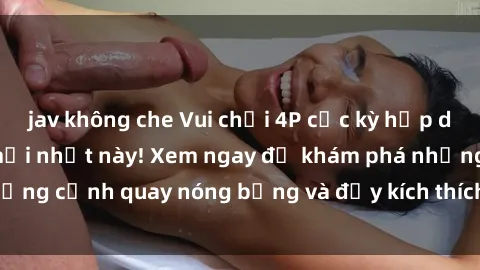 jav không che Vui chơi 4P cực kỳ hấp dẫn trong phim sex mới nhất này! Xem ngay để khám phá những cảnh quay nóng bỏng và đầy kích thích của bộ phim này!