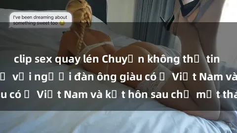 clip sex quay lén Chuyện không thể tin nổi: Gái Tây quan hệ với người đàn ông giàu có ở Việt Nam và kết hôn sau chỉ một tháng