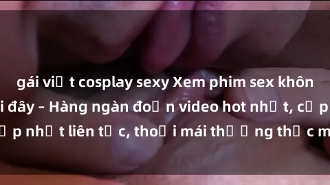 gái việt cosplay sexy Xem phim sex không che miễn phí tại đây – Hàng ngàn đoạn video hot nhất, cập nhật liên tục, thoải mái thưởng thức mà không tốn kém.