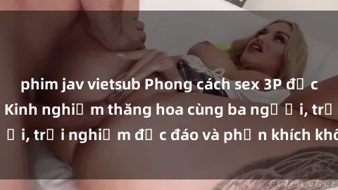 phim jav vietsub Phong cách sex 3P độc đáo tại Việt Nam: Kinh nghiệm thăng hoa cùng ba người, trải nghiệm độc đáo và phấn khích không thể bỏ lỡ!