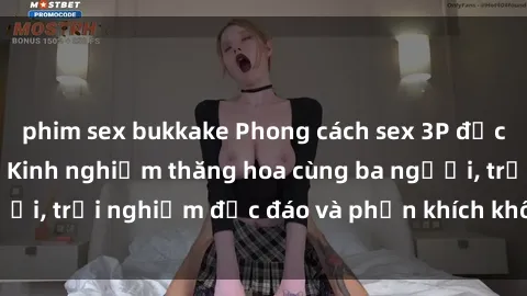 phim sex bukkake Phong cách sex 3P độc đáo tại Việt Nam: Kinh nghiệm thăng hoa cùng ba người, trải nghiệm độc đáo và phấn khích không thể bỏ lỡ!