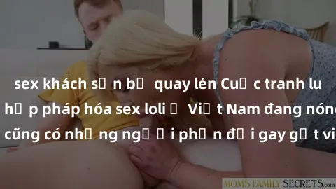 sex khách sạn bị quay lén Cuộc tranh luận về việc có nên hợp pháp hóa sex loli ở Việt Nam đang nóng lên. Đồng thời, cũng có những người phản đối gay gắt việc này vì lo ngại về tác động tiêu cực lên tr