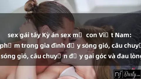 sex gái tây Kỳ án sex mẹ con Việt Nam: Sự sở hữu và xâm phạm trong gia đình đầy sóng gió, câu chuyện đầy gai góc và đau lòng.