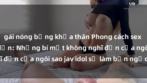 gái nóng bỏng khỏa thân Phong cách sex jav idol siêu hấp dẫn: Những bí mật không nghĩ đến của ngôi sao jav idol sẽ làm bạn ngạc nhiên!