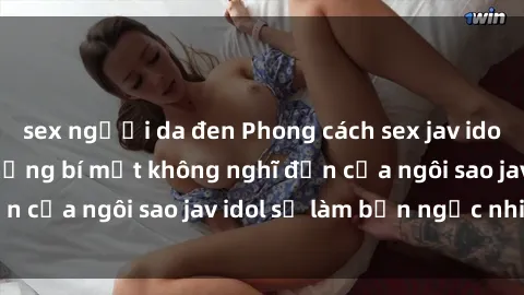 sex người da đen Phong cách sex jav idol siêu hấp dẫn: Những bí mật không nghĩ đến của ngôi sao jav idol sẽ làm bạn ngạc nhiên!