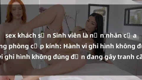 sex khách sạn Sinh viên là nạn nhân của video quay lén trong phòng cấp kính: Hành vi ghi hình không đúng đắn đang gây tranh cãi lớn