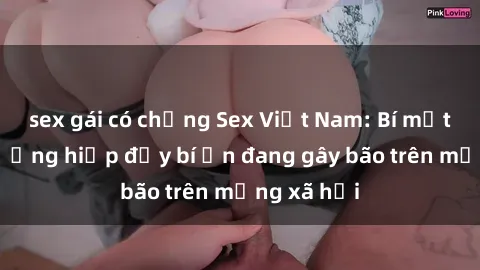 sex gái có chồng Sex Việt Nam: Bí mật về vụ cưỡng hiếp đầy bí ẩn đang gây bão trên mạng xã hội