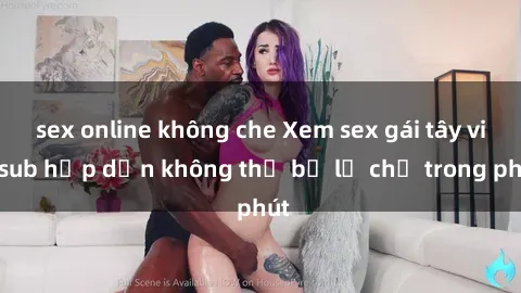 sex online không che Xem sex gái tây vietsub hấp dẫn không thể bỏ lỡ chỉ trong phút