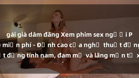 gái già dâm đãng Xem phim sex người Pháp vietsub online miễn phí - Đỉnh cao của nghệ thuật đồng tính nam, đam mỹ và lãng mạn từ xứ sở hoa hồng!