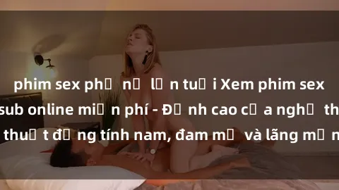 phim sex phụ nữ lớn tuổi Xem phim sex người Pháp vietsub online miễn phí - Đỉnh cao của nghệ thuật đồng tính nam, đam mỹ và lãng mạn từ xứ sở hoa hồng!