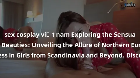 sex cosplay việt nam Exploring the Sensual Charms of Nordic Beauties: Unveiling the Allure of Northern European Sexiness in Girls from Scandinavia and Beyond. Discover the Seductive Secrets of Norther