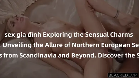 sex gia đình Exploring the Sensual Charms of Nordic Beauties: Unveiling the Allure of Northern European Sexiness in Girls from Scandinavia and Beyond. Discover the Seductive Secrets of Northern Europe