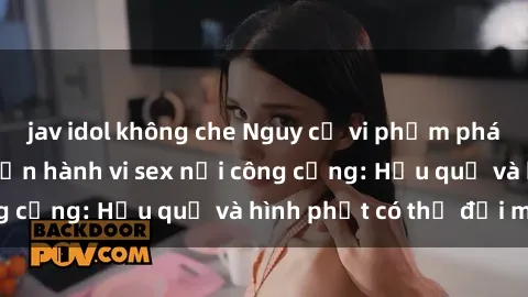 jav idol không che Nguy cơ vi phạm pháp luật khi thực hiện hành vi sex nơi công cộng: Hậu quả và hình phạt có thể đối mặt