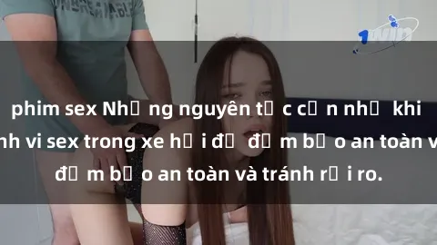 phim sex Những nguyên tắc cần nhớ khi thực hiện hành vi sex trong xe hơi để đảm bảo an toàn và tránh rủi ro.