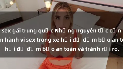 sex gái trung quốc Những nguyên tắc cần nhớ khi thực hiện hành vi sex trong xe hơi để đảm bảo an toàn và tránh rủi ro.