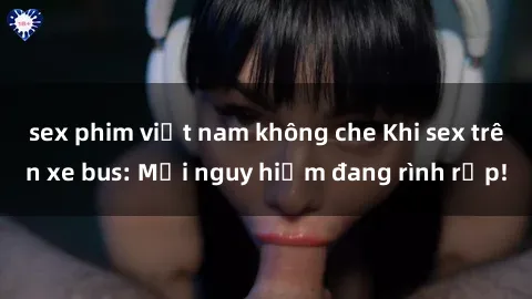 sex phim việt nam không che Khi sex trên xe bus: Mối nguy hiểm đang rình rập!