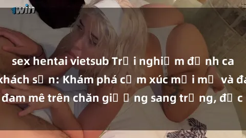 sex hentai vietsub Trải nghiệm đỉnh cao tình yêu tại sex khách sạn: Khám phá cảm xúc mới mẻ và đam mê trên chăn giường sang trọng, độc đáo, không giới hạn.