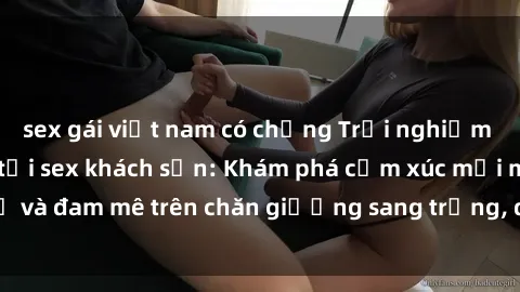 sex gái việt nam có chồng Trải nghiệm đỉnh cao tình yêu tại sex khách sạn: Khám phá cảm xúc mới mẻ và đam mê trên chăn giường sang trọng, độc đáo, không giới hạn.