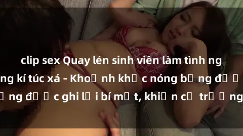 clip sex Quay lén sinh viên làm tình ngay trên giường trong kí túc xá - Khoảnh khắc nóng bỏng được ghi lại bí mật, khiến cả trường học xôn xao.