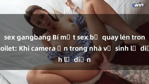 sex gangbang Bí mật sex bị quay lén trong toilet: Khi camera ẩn trong nhà vệ sinh lộ diện