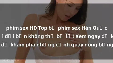 phim sex HD Top bộ phim sex Hàn Quốc hot nhất mọi thời đại bạn không thể bỏ lỡ! Xem ngay để khám phá những cảnh quay nóng bỏng, đầy nghẹt thở!