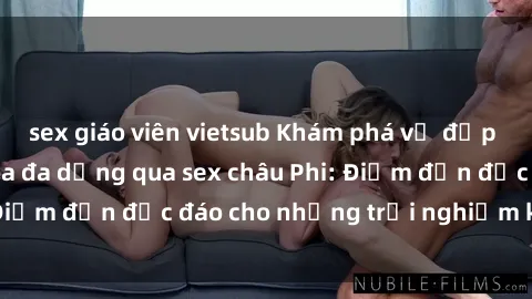 sex giáo viên vietsub Khám phá vẻ đẹp tự nhiên và văn hóa đa dạng qua sex châu Phi: Điểm đến độc đáo cho những trải nghiệm khó quên
