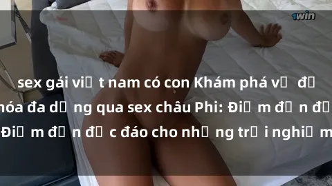 sex gái việt nam có con Khám phá vẻ đẹp tự nhiên và văn hóa đa dạng qua sex châu Phi: Điểm đến độc đáo cho những trải nghiệm khó quên