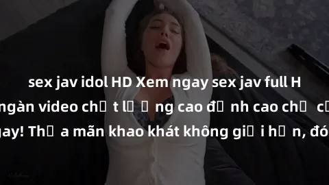 sex jav idol HD Xem ngay sex jav full HD miễn phí - Hàng ngàn video chất lượng cao đỉnh cao chỉ cần click vào ngay! Thỏa mãn khao khát không giới hạn, đón chờ những trải nghiệm mới lạ!