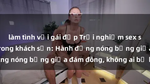 làm tình với gái đẹp Trải nghiệm sex sinh viên sôi động trong khách sạn: Hành động nóng bỏng giữa đám đông, không ai bị bỏ lỡ