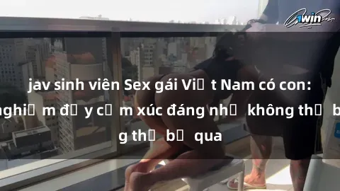 jav sinh viên Sex gái Việt Nam có con: Trải nghiệm đầy cảm xúc đáng nhớ không thể bỏ qua