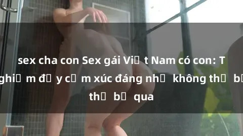 sex cha con Sex gái Việt Nam có con: Trải nghiệm đầy cảm xúc đáng nhớ không thể bỏ qua