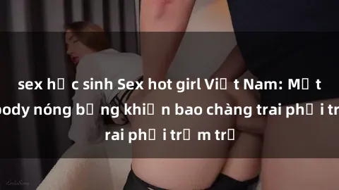 sex học sinh Sex hot girl Việt Nam: Mặt xinh, body nóng bỏng khiến bao chàng trai phải trầm trồ