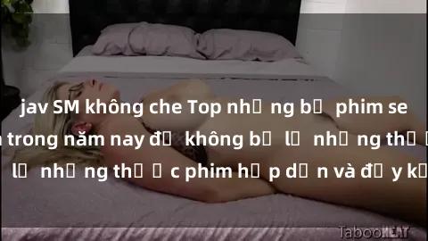 jav SM không che Top những bộ phim sex hay nhất nên xem trong năm nay để không bỏ lỡ những thước phim hấp dẫn và đầy kịch tính.