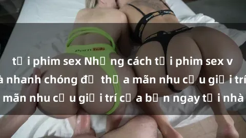 tải phim sex Những cách tải phim sex về máy đơn giản và nhanh chóng để thỏa mãn nhu cầu giải trí của bạn ngay tại nhà