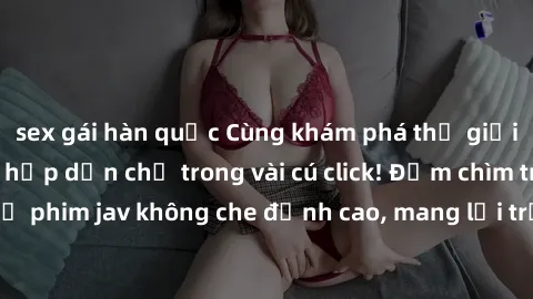 sex gái hàn quốc Cùng khám phá thế giới jav không che siêu hấp dẫn chỉ trong vài cú click! Đắm chìm trong những bộ phim jav không che đỉnh cao, mang lại trải nghiệm thú vị và đầy kích thích.