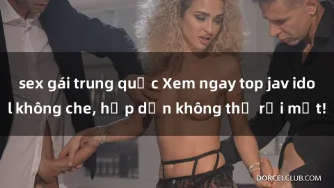 sex gái trung quốc Xem ngay top jav idol không che, hấp dẫn không thể rời mắt!