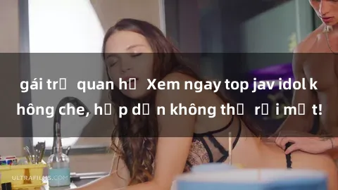 gái trẻ quan hệ Xem ngay top jav idol không che, hấp dẫn không thể rời mắt!